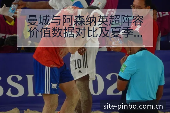 曼城与阿森纳英超阵容价值数据对比及夏季转会动态观察战术价 - 平博体育App