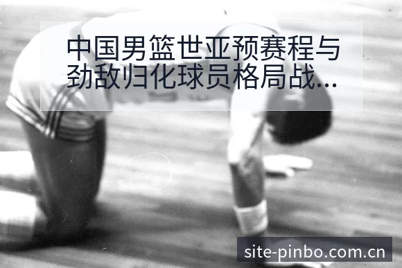 中国男篮世亚预赛程与劲敌归化球员格局战术价值解析 - 平博体育App