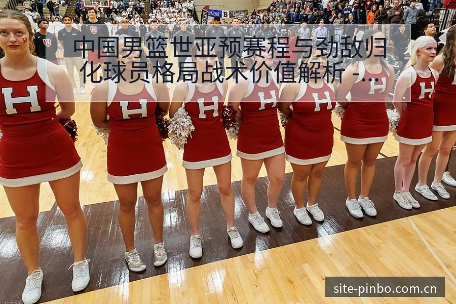 中国男篮世亚预赛程与劲敌归化球员格局战术价值解析 - 平博体育App